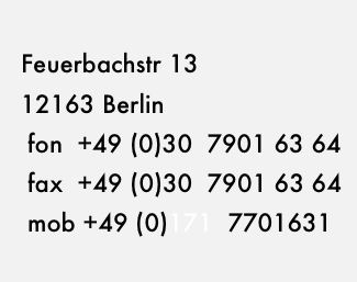 
  Feuerbachstr 13 
  12163 Berlin
   fon  +49 (0)30  7901 63 64
   fax  +49 (0)30  7901 63 64
   mob +49 (0)171  7701631 
        